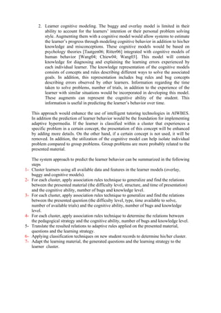 2. Learner cognitive modeling. The buggy and overlay model is limited in their
           ability to account for the learners’ intention or their personal problem solving
           style. Augmenting them with a cognitive model would allow systems to estimate
           the learner’s progress through modeling cognitive behavior in addition to his/her
           knowledge and misconceptions. These cognitive models would be based on
           psychology theories [Taatgen06; Ritter06] integrated with cognitive models of
           human behavior [Wang04; Chiew04; Wang03]. This model will contain
           knowledge for diagnosing and explaining the learning errors experienced by
           each individual learner. The knowledge representation of the cognitive models
           consists of concepts and rules describing different ways to solve the associated
           goals. In addition, this representation includes bug rules and bug concepts
           describing errors observed by other learners. Information regarding the time
           taken to solve problems, number of trials, in addition to the experience of the
           learner with similar situations would be incorporated in developing this model.
           These augments can represent the cognitive ability of the student. This
           information is useful in predicting the learner’s behavior over time.

     This approach would enhance the use of intelligent tutoring technologies in AIWBES.
     In addition the prediction of learner behavior would be the foundation for implementing
     adaptive hypermedia. If the learner is classified within a cluster that experiences a
     specific problem in a certain concept, the presentation of this concept will be enhanced
     by adding more details. On the other hand, if a certain concept is not used, it will be
     removed. In addition, the utilization of the cognitive model can help isolate individual
     problem compared to group problems. Group problems are more probably related to the
     presented material.

     The system approach to predict the learner behavior can be summarized in the following
     steps
1-   Cluster learners using all available data and features in the learner models (overlay,
     buggy and cognitive models).
2-   For each cluster, apply association rules technique to generalize and find the relations
     between the presented material (the difficulty level, structure, and time of presentation)
     and the cognitive ability, number of bugs and knowledge level.
3-   For each cluster, apply association rules technique to generalize and find the relations
     between the presented question (the difficulty level, type, time available to solve,
     number of available trials) and the cognitive ability, number of bugs and knowledge
     level.
4-   For each cluster, apply association rules technique to determine the relations between
     the pedagogical strategy and the cognitive ability, number of bugs and knowledge level.
5-   Translate the resulted relations to adaptive rules applied on the presented material,
     questions and the learning strategy.
6-   Applying classification techniques on new student records to determine his/her cluster.
7-   Adapt the learning material, the generated questions and the learning strategy to the
     learner cluster.
 