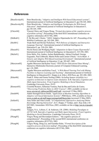 References
[Brusilovsky03]   Peter Brusilovsky, “Adaptive and Intelligent Web-based Educational systems”,
                  International journal of Artificial Intelligence in Education13, pp.150-169, 2003.
[Brusilovsky99]   Peter Brusilovsky, “Adaptive and Intelligent Technologies for Web-based
                  Education”, International journal of Artificial Intelligence in Education13,
                  pp.150-169, 1999.
[Chiew04]         Vincent Chiew and Yingxu Wang, “Formal description of the cognitive process
                  of problem solving”, Proceeding of the third IEEE international conference on
                  cognitive informatics (ICCI’04), 2004.
[DeBra01]         P. De Bra and J. Ruiter, “AHA! Adaptive Hipermedia for All”, Proceeding of the
                  WebNet Conference, pp. 262-268, 2001.
[Heift01]         Trude Heift and Devlan Nicholson, “Web Delivery of Adaptive and Interactive
                  Language Tutoring”, International journal of Artificial Intelligence in
                  Education12, pp. 310-324, 2001.
[Henze01]         Nicola Henze and Wolfgang Nejdl, “Adaptation in Open Corpus Hypermedia”,
                  International journal of Artificial Intelligence in Education12, 325-350, 2001.
[Melis01]         Erica Melis, Eric Andres, Jochen Budenbender, Adrian Frischauf, George
                  Goguadze, Paul Libbrecht, Martin Pollet and Carsten Ullrich, “ActiveMath: A
                  Generic and Adaptive Web-Based Learning Environment”, International journal
                  of Artificial Intelligence in Education 12, pp. 385-407, 2001.
[Merceron05]      Agathe Merceron and Kalina Yacef, “TDA-ED for Educational Data Mining”,
                  Interactive Multimedia Electronic journal of Computer-Enhanced Learning,
                  pp.1-10, 2005.
[Merceron03]       Agathe Merceron and Kalina Yacef, “A Web-Based Tutoring Tool with Mining
                  Facilities to Improve Learning and Teaching”, International journal of Artificial
                  Intelligence in Education,H.U. Hoppe et al. (Eds.), IOS Press, pp. 201-208, 2003.
[Ritter06]        Frank E. Ritter and Emma Norling (2006). Including human variability in a
                  cognitive architecture to improve team simulation. In R. Sun (ed.), Cognition and
                  Multi-Agent Interaction: From Cognitive Modeling to Social Simulation.
                  Cambridge University Press; 29-52.
[Romero03]        Cristobal Romero, Sebastian Ventura, Paul de Bra and Carlos de Castro,
                  “Discovering Prediction Rules in AHA! Courses”, 2003, available on line at
                  www.win.tue.nl/~debra/um2003/um03.pdf., (accessed 15 May,2005).
[Smith99]         Adalet Serengül Güven Smith, “Application of Machine learning Algorithms in
                  Adaptive web-based Information Systems”, PHD thesis, 1999, available on line at
                  www.cs.mdx.ac.uk/staff pages/serengul/pdf/thesis.htm (accessed 15 May,2005).
[Soller03]        Amy Soller and Alan Lesold, “A Computational Approach to Analyzing Online
                  Knowledge Sharing Interaction”, In U. Hoppe, F Verdejo, and J. Kay (Eds.) AI-
                  ED’2003, Amsterdam: IOS Press.,2003, available on line at http://sra.itc.it/people/
                  Soller
[Taatgen06]       Taatgen, N.A., Lebiere, C. & Anderson, J.R. (2006). Modeling Paradigms in
                  ACT-R. In R. Sun (ed.), Cognition and Multi-Agent Interaction: From Cognitive
                  Modeling to Social Simulation. Cambridge University Press; 29-52.
[Wang03]          Yingxu Wang and Davrondjon Gafurov, “ the cognitive process of
                  comprehension”, Proceeding of the second IEEE international conference on
                  cognitive informatics (ICCI’03), 2003.
[Wang04]          Yingxu Wang, Dong Liu, and Guenther Ruhe, “Formal description of the
                  cognitive process of decision making”, Proceeding of the third IEEE international
                  conference on cognitive informatics (ICCI’04), 2004.
 