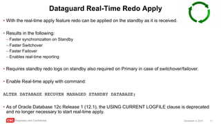 CSC Proprietary and Confidential 11December 4, 2016
Dataguard Real-Time Redo Apply
• With the real-time apply feature redo can be applied on the standby as it is received.
• Results in the following:
– Faster synchronization on Standby
– Faster Switchover
– Faster Failover
– Enables real-time reporting
• Requires standby redo logs on standby also required on Primary in case of switchover/failover.
• Enable Real-time apply with command:
ALTER DATABASE RECOVER MANAGED STANDBY DATABASE;
• As of Oracle Database 12c Release 1 (12.1), the USING CURRENT LOGFILE clause is deprecated
and no longer necessary to start real-time apply.
 