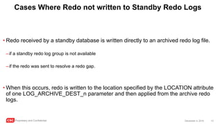 CSC Proprietary and Confidential 13December 4, 2016
Cases Where Redo not written to Standby Redo Logs
• Redo received by a standby database is written directly to an archived redo log file.
–if a standby redo log group is not available
–if the redo was sent to resolve a redo gap.
• When this occurs, redo is written to the location specified by the LOCATION attribute
of one LOG_ARCHIVE_DEST_n parameter and then applied from the archive redo
logs.
 