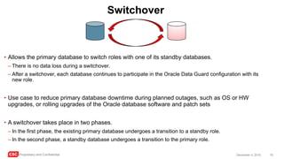 CSC Proprietary and Confidential 16December 4, 2016
Switchover
• Allows the primary database to switch roles with one of its standby databases.
– There is no data loss during a switchover.
– After a switchover, each database continues to participate in the Oracle Data Guard configuration with its
new role.
• Use case to reduce primary database downtime during planned outages, such as OS or HW
upgrades, or rolling upgrades of the Oracle database software and patch sets
• A switchover takes place in two phases.
– In the first phase, the existing primary database undergoes a transition to a standby role.
– In the second phase, a standby database undergoes a transition to the primary role.
 