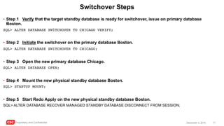 CSC Proprietary and Confidential 17December 4, 2016
Switchover Steps
• Step 1 Verify that the target standby database is ready for switchover, issue on primary database
Boston.
SQL> ALTER DATABASE SWITCHOVER TO CHICAGO VERIFY;
• Step 2 Initiate the switchover on the primary database Boston.
SQL> ALTER DATABASE SWITCHOVER TO CHICAGO;
• Step 3 Open the new primary database Chicago.
SQL> ALTER DATABASE OPEN;
• Step 4 Mount the new physical standby database Boston.
SQL> STARTUP MOUNT;
• Step 5 Start Redo Apply on the new physical standby database Boston.
SQL> ALTER DATABASE RECOVER MANAGED STANDBY DATABASE DISCONNECT FROM SESSION;
 