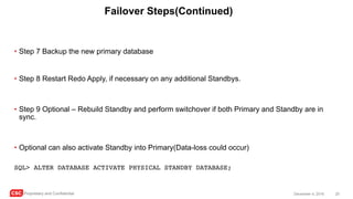 CSC Proprietary and Confidential 20December 4, 2016
Failover Steps(Continued)
• Step 7 Backup the new primary database
• Step 8 Restart Redo Apply, if necessary on any additional Standbys.
• Step 9 Optional – Rebuild Standby and perform switchover if both Primary and Standby are in
sync.
• Optional can also activate Standby into Primary(Data-loss could occur)
SQL> ALTER DATABASE ACTIVATE PHYSICAL STANDBY DATABASE;
 