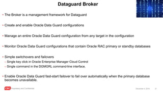 CSC Proprietary and Confidential 21December 4, 2016
Dataguard Broker
• The Broker is a management framework for Dataguard
• Create and enable Oracle Data Guard configurations
• Manage an entire Oracle Data Guard configuration from any target in the configuration
• Monitor Oracle Data Guard configurations that contain Oracle RAC primary or standby databases
• Simple switchovers and failovers
– Single key click in Oracle Enterprise Manager Cloud Control
– Single command in the DGMGRL command-line interface.
• Enable Oracle Data Guard fast-start failover to fail over automatically when the primary database
becomes unavailable.
 