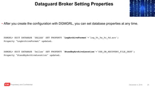 CSC Proprietary and Confidential 24December 4, 2016
Dataguard Broker Setting Properties
• After you create the configuration with DGMGRL, you can set database properties at any time.
DGMGRL> EDIT DATABASE 'DALLAS' SET PROPERTY 'LogArchiveFormat'='log_%t_%s_%r_%d.arc';
Property "LogArchiveFormat" updated.
DGMGRL> EDIT DATABASE 'Dallas' SET PROPERTY 'StandbyArchiveLocation'='USE_DB_RECOVERY_FILE_DEST';
Property "StandbyArchiveLocation" updated.
 