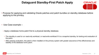 CSC Proprietary and Confidential 27December 4, 2016
Dataguard Standby-First Patch Apply
• Purpose for applying and validating Oracle patches and patch bundles on standby database before
applying to the primary.
• Use Case example –
– Apply a database home patch first to a physical standby database.
• The standby is used to run read-only workload, or read-write workload if it is a snapshot standby, for testing and evaluation of
the patch.
• After passing evaluation, the patch is then installed on the primary system with greater assurance of the effectiveness and
stability of the database home patch.
 