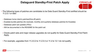 CSC Proprietary and Confidential 28December 4, 2016
Dataguard Standby-First Patch Apply
• The following types of patches are candidates to be Data Guard Standby-First certified should be
11.2.0.1 or later:
– Database home interim patches(One-off patch)
– Exadata bundle patches (for example, monthly and quarterly database patches for Exadata)
– Database patch set updates (PSU)
– Will be documented in the README for the patch set
• Oracle patch sets and major release upgrades do not qualify for Data Guard Standby-First Patch
Apply.
• For example, upgrades from 11.2.0.2 to 11.2.0.3 or 11.2 to 12.1 do not qualify.
 