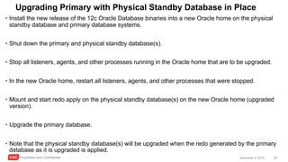 CSC Proprietary and Confidential 29December 4, 2016
Upgrading Primary with Physical Standby Database in Place
• Install the new release of the 12c Oracle Database binaries into a new Oracle home on the physical
standby database and primary database systems.
• Shut down the primary and physical standby database(s).
• Stop all listeners, agents, and other processes running in the Oracle home that are to be upgraded.
• In the new Oracle home, restart all listeners, agents, and other processes that were stopped.
• Mount and start redo apply on the physical standby database(s) on the new Oracle home (upgraded
version).
• Upgrade the primary database.
• Note that the physical standby database(s) will be upgraded when the redo generated by the primary
database as it is upgraded is applied.
 