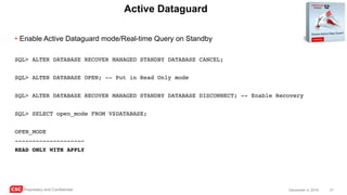 CSC Proprietary and Confidential 31December 4, 2016
Active Dataguard
• Enable Active Dataguard mode/Real-time Query on Standby
SQL> ALTER DATABASE RECOVER MANAGED STANDBY DATABASE CANCEL;
SQL> ALTER DATABASE OPEN; -- Put in Read Only mode
SQL> ALTER DATABASE RECOVER MANAGED STANDBY DATABASE DISCONNECT; -- Enable Recovery
SQL> SELECT open_mode FROM V$DATABASE;
OPEN_MODE
--------------------
READ ONLY WITH APPLY
 