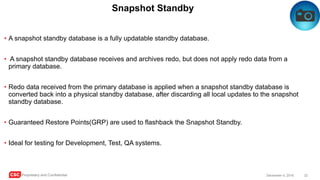CSC Proprietary and Confidential 32December 4, 2016
Snapshot Standby
• A snapshot standby database is a fully updatable standby database.
• A snapshot standby database receives and archives redo, but does not apply redo data from a
primary database.
• Redo data received from the primary database is applied when a snapshot standby database is
converted back into a physical standby database, after discarding all local updates to the snapshot
standby database.
• Guaranteed Restore Points(GRP) are used to flashback the Snapshot Standby.
• Ideal for testing for Development, Test, QA systems.
 