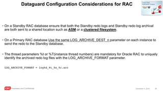 CSC Proprietary and Confidential 39December 4, 2016
Dataguard Configuration Considerations for RAC
• On a Standby RAC database ensure that both the Standby redo logs and Standby redo log archival
are both sent to a shared location such as ASM or a clustered filesystem.
• On a Primary RAC database Use the same LOG_ARCHIVE_DEST_n parameter on each instance to
send the redo to the Standby database.
• The thread parameters %t or %T(instance thread numbers) are mandatory for Oracle RAC to uniquely
identify the archived redo log files with the LOG_ARCHIVE_FORMAT parameter.
LOG_ARCHIVE_FORMAT = log%d_%t_%s_%r.arc
 
