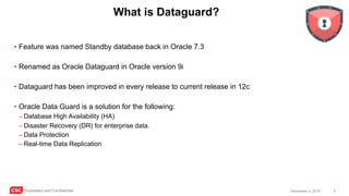 CSC Proprietary and Confidential 4December 4, 2016
What is Dataguard?
• Feature was named Standby database back in Oracle 7.3
• Renamed as Oracle Dataguard in Oracle version 9i
• Dataguard has been improved in every release to current release in 12c
• Oracle Data Guard is a solution for the following:
– Database High Availability (HA)
– Disaster Recovery (DR) for enterprise data.
– Data Protection
– Real-time Data Replication
 
