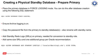 CSC Proprietary and Confidential 41December 4, 2016
Creating a Physical Standby Database - Prepare Primary
• Place the primary database in FORCE LOGGING mode. You can do this after database creation
using the following SQL statement:
SQL> ALTER DATABASE FORCE LOGGING;
• Ensure Archive logging is on.
• Copy the password file from the primary to standby database(s) – also rename with standby name.
• Add Standby Redo Logs (SRLs) on primary, needed for conversion to standby role.
• Add same size SRLs and one additional group per Oracle recommendation.
SQL> ALTER DATABASE ADD STANDBY LOGFILE ('/oracle/dbs/slog1.rdo') SIZE 500M;
 