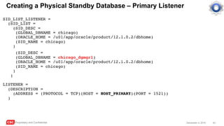 CSC Proprietary and Confidential 43December 4, 2016
Creating a Physical Standby Database – Primary Listener
SID_LIST_LISTENER =
(SID_LIST =
(SID_DESC =
(GLOBAL_DBNAME = chicago)
(ORACLE_HOME = /u01/app/oracle/product/12.1.0.2/dbhome)
(SID_NAME = chicago)
)
(SID_DESC =
(GLOBAL_DBNAME = chicago_dgmgrl)
(ORACLE_HOME = /u01/app/oracle/product/12.1.0.2/dbhome)
(SID_NAME = chicago)
)
)
LISTENER =
(DESCRIPTION =
(ADDRESS = (PROTOCOL = TCP)(HOST = HOST_PRIMARY)(PORT = 1521))
)
 