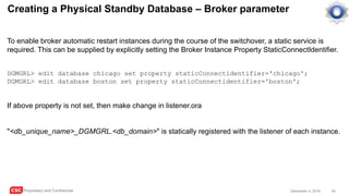 CSC Proprietary and Confidential 45December 4, 2016
Creating a Physical Standby Database – Broker parameter
To enable broker automatic restart instances during the course of the switchover, a static service is
required. This can be supplied by explicitly setting the Broker Instance Property StaticConnectIdentifier.
DGMGRL> edit database chicago set property staticConnectidentifier='chicago';
DGMGRL> edit database boston set property staticConnectidentifier='boston';
If above property is not set, then make change in listener.ora
"<db_unique_name>_DGMGRL.<db_domain>" is statically registered with the listener of each instance.
 