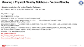 CSC Proprietary and Confidential 47December 4, 2016
Creating a Physical Standby Database – Prepare Standby
• Create/Update the pfile for the Standby Database.
SQL> CREATE PFILE='/tmp/initboston.ora' FROM SPFILE;
DB_NAME=chicago
DB_UNIQUE_NAME=boston
LOG_ARCHIVE_CONFIG='DG_CONFIG=(chicago,boston)'
CONTROL_FILES='/arch1/boston/control1.ctl', '/arch2/boston/control2.ctl'
LOG_ARCHIVE_FORMAT=log%t_%s_%r.arc
LOG_ARCHIVE_DEST_1= 'LOCATION=USE_DB_RECOVERY_FILE_DEST VALID_FOR=(ALL_LOGFILES,ALL_ROLES)
DB_UNIQUE_NAME=boston'
LOG_ARCHIVE_DEST_2= 'SERVICE=chicago ASYNC VALID_FOR=(ONLINE_LOGFILES,PRIMARY_ROLE)
DB_UNIQUE_NAME=chicago' REMOTE_LOGIN_PASSWORDFILE=EXCLUSIVE
STANDBY_FILE_MANAGEMENT=AUTO
FAL_SERVER=chicago
db_create_file_dest=/boston
db_create_online_log_dest_1=/boston
 