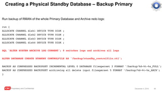 CSC Proprietary and Confidential 49December 4, 2016
Creating a Physical Standby Database – Backup Primary
Run backup of RMAN of the whole Primary Database and Archive redo logs:
run {
ALLOCATE CHANNEL disk1 DEVICE TYPE DISK ;
ALLOCATE CHANNEL disk2 DEVICE TYPE DISK ;
ALLOCATE CHANNEL disk3 DEVICE TYPE DISK ;
ALLOCATE CHANNEL disk4 DEVICE TYPE DISK ;
SQL 'ALTER SYSTEM ARCHIVE LOG CURRENT'; # switches logs and archives all logs
ALTER DATABASE CREATE STANDBY CONTROLFILE AS '/backup/standby_controlfile.ctl';
BACKUP AS COMPRESSED BACKUPSET INCREMENTAL LEVEL 0 DATABASE filesperset 3 FORMAT '/backup/%d-%t-%s_FULL';
BACKUP AS COMPRESSED BACKUPSET archivelog all delete input filesperset 5 FORMAT ‘/backup/%d-%t-%s_ARCH';
}
 