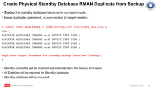 CSC Proprietary and Confidential 50December 4, 2016
Create Physical Standby Database RMAN Duplicate from Backup
• Startup the standby database instance in nomount mode.
• Issue duplicate command, no connection to target needed.
$ nohup rman auxiliary / cmdfile=dup.rcv log=stdby_dup.log &
run {
ALLOCATE AUXILIARY CHANNEL aux1 DEVICE TYPE DISK ;
ALLOCATE AUXILIARY CHANNEL aux2 DEVICE TYPE DISK ;
ALLOCATE AUXILIARY CHANNEL aux3 DEVICE TYPE DISK ;
ALLOCATE AUXILIARY CHANNEL aux4 DEVICE TYPE DISK ;
duplicate target database for standby backup location='/backup';
}
• Standby controlfile will be restored automatically from the backup of it taken.
• All Datafiles will be restored for Standby database
• Standby database will be mounted
 