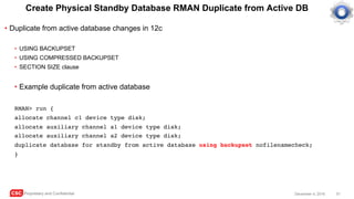 CSC Proprietary and Confidential 51December 4, 2016
Create Physical Standby Database RMAN Duplicate from Active DB
• Duplicate from active database changes in 12c
• USING BACKUPSET
• USING COMPRESSED BACKUPSET
• SECTION SIZE clause
• Example duplicate from active database
RMAN> run {
allocate channel c1 device type disk;
allocate auxiliary channel a1 device type disk;
allocate auxiliary channel a2 device type disk;
duplicate database for standby from active database using backupset nofilenamecheck;
}
 