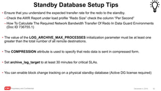 CSC Proprietary and Confidential 52December 4, 2016
Standby Database Setup Tips
• Ensure that you understand the expected transfer rate for the redo to the standby.
–Check the AWR Report under load profile “Redo Size” check the column “Per Second”
–How To Calculate The Required Network Bandwidth Transfer Of Redo In Data Guard Environments
(Doc ID 736755.1)
• The value of the LOG_ARCHIVE_MAX_PROCESSES initialization parameter must be at least one
greater than the total number of all remote destinations.
• The COMPRESSION attribute is used to specify that redo data is sent in compressed form.
• Set archive_lag_target to at least 30 minutes for critical SLAs.
• You can enable block change tracking on a physical standby database (Active DG license required)
 