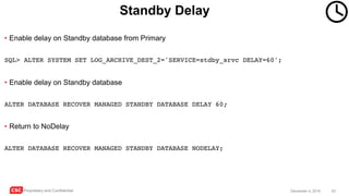 CSC Proprietary and Confidential 53December 4, 2016
Standby Delay
• Enable delay on Standby database from Primary
SQL> ALTER SYSTEM SET LOG_ARCHIVE_DEST_2='SERVICE=stdby_srvc DELAY=60';
• Enable delay on Standby database
ALTER DATABASE RECOVER MANAGED STANDBY DATABASE DELAY 60;
• Return to NoDelay
ALTER DATABASE RECOVER MANAGED STANDBY DATABASE NODELAY;
 