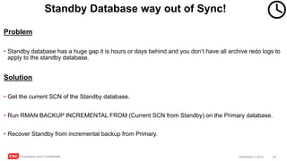 CSC Proprietary and Confidential 54December 4, 2016
Standby Database way out of Sync!
Problem
• Standby database has a huge gap it is hours or days behind and you don’t have all archive redo logs to
apply to the standby database.
Solution
• Get the current SCN of the Standby database.
• Run RMAN BACKUP INCREMENTAL FROM (Current SCN from Standby) on the Primary database.
• Recover Standby from incremental backup from Primary.
 