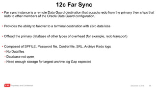 CSC Proprietary and Confidential 59December 4, 2016
12c Far Sync
• Far sync instance is a remote Data Guard destination that accepts redo from the primary then ships that
redo to other members of the Oracle Data Guard configuration.
• Provides the ability to failover to a terminal destination with zero data loss
• Offload the primary database of other types of overhead (for example, redo transport)
• Composed of SPFILE, Password file, Control file, SRL, Archive Redo logs
–No Datafiles
–Database not open
–Need enough storage for largest archive log Gap expected
 