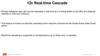 CSC Proprietary and Confidential 61December 4, 2016
12c Real-time Cascade
• Primary database redo can now be cascaded in real time as it is being written to the SRL at a physical
standby or a far sync instance.
• This feature is known as real-time cascading and it requires a license for the Oracle Active Data Guard
option.
• Real-time cascading is supported on all destinations up to 30(far sync or standby)
 