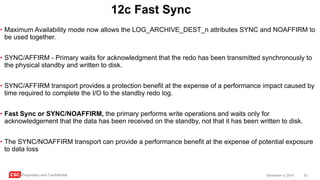CSC Proprietary and Confidential 62December 4, 2016
12c Fast Sync
• Maximum Availability mode now allows the LOG_ARCHIVE_DEST_n attributes SYNC and NOAFFIRM to
be used together.
• SYNC/AFFIRM - Primary waits for acknowledgment that the redo has been transmitted synchronously to
the physical standby and written to disk.
• SYNC/AFFIRM transport provides a protection benefit at the expense of a performance impact caused by
time required to complete the I/O to the standby redo log.
• Fast Sync or SYNC/NOAFFIRM, the primary performs write operations and waits only for
acknowledgement that the data has been received on the standby, not that it has been written to disk.
• The SYNC/NOAFFIRM transport can provide a performance benefit at the expense of potential exposure
to data loss
 