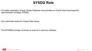 CSC Proprietary and Confidential 64December 4, 2016
SYSDG Role
• For better separation of duty, Oracle Database now provides an Oracle Data Guard-specific
administration privilege, SYSDG.
• Can administer duties for Oracle Data Guard.
• The SYSDBA privilege continues to work as in previous releases.
 