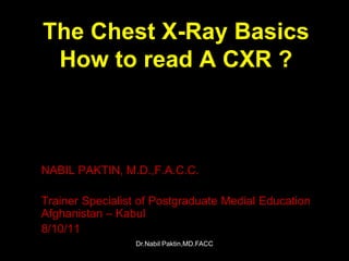 The Chest X-Ray Basics
 How to read A CXR ?



NABIL PAKTIN, M.D.,F.A.C.C.

Trainer Specialist of Postgraduate Medial Education
Afghanistan – Kabul
8/10/11
                 Dr.Nabil Paktin,MD.FACC
 