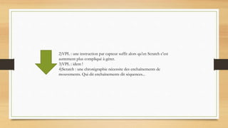 2)VPL : une instruction par capteur suffit alors qu’en Scratch c’est
autrement plus compliqué à gérer.
3)VPL : idem !
4)Scratch : une chrorégraphie nécessite des enchaînements de
mouvements. Qui dit enchaînements dit séquences...
 