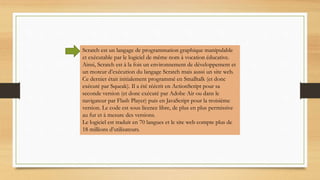 Scratch est un langage de programmation graphique manipulable
et exécutable par le logiciel de même nom à vocation éducative.
Ainsi, Scratch est à la fois un environnement de développement et
un moteur d’exécution du langage Scratch mais aussi un site web.
Ce dernier était initialement programmé en Smalltalk (et donc
exécuté par Squeak). Il a été réécrit en ActionScript pour sa
seconde version (et donc exécuté par Adobe Air ou dans le
navigateur par Flash Player) puis en JavaScript pour la troisième
version. Le code est sous licence libre, de plus en plus permissive
au fur et à mesure des versions.
Le logiciel est traduit en 70 langues et le site web compte plus de
18 millions d’utilisateurs.
 