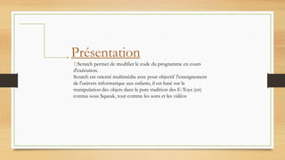 Présentation
1)Scratch permet de modifier le code du programme en cours
d'exécution.
Scratch est orienté multimédia avec pour objectif l'enseignement
de l'univers informatique aux enfants, il est basé sur la
manipulation des objets dans la pure tradition des E-Toys (en)
connus sous Squeak, tout comme les sons et les vidéos
 