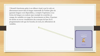 .
2)Scratch fonctionne grâce à un éditeur visuel, tout le code est
directement inscrit dans la langue maternelle de l'enfant (plus de
quarante langues sont disponibles, y compris l’espéranto) sous
forme de briques en couleurs (par exemple les contrôles en
orange, les variables en rouge, les mouvements en bleu). Il permet
de mettre en œuvre visuellement des concepts de base de la
programmation tels que les boucles, les tests, les affectations de
variables.
 