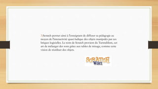 3)Scratch permet ainsi à l'enseignant de diffuser sa pédagogie au
moyen de l'interactivité quasi-ludique des objets manipulés par ces
briques logicielles. Le nom de Scratch provient du Turntablism, cet
art de mélanger des sons grâce aux tables de mixage, comme cette
vision de réutiliser des objets.
 