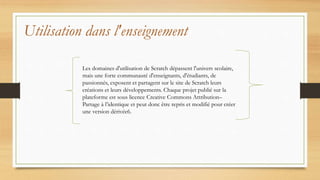 Utilisation dans l'enseignement
Les domaines d'utilisation de Scratch dépassent l'univers scolaire,
mais une forte communauté d'enseignants, d'étudiants, de
passionnés, exposent et partagent sur le site de Scratch leurs
créations et leurs développements. Chaque projet publié sur la
plateforme est sous licence Creative Commons Attribution–
Partage à l’identique et peut donc être repris et modifié pour créer
une version dérivée6.
 
