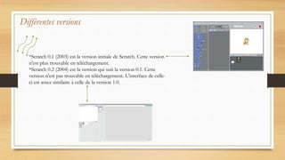 Différentes versions
*Scratch 0.1 (2003) est la version initiale de Scratch. Cette version
n'est plus trouvable en téléchargement.
*Scratch 0.2 (2004) est la version qui suit la version 0.1. Cette
version n'est pas trouvable en téléchargement. L'interface de celle-
ci est assez similaire à celle de la version 1.0.
 