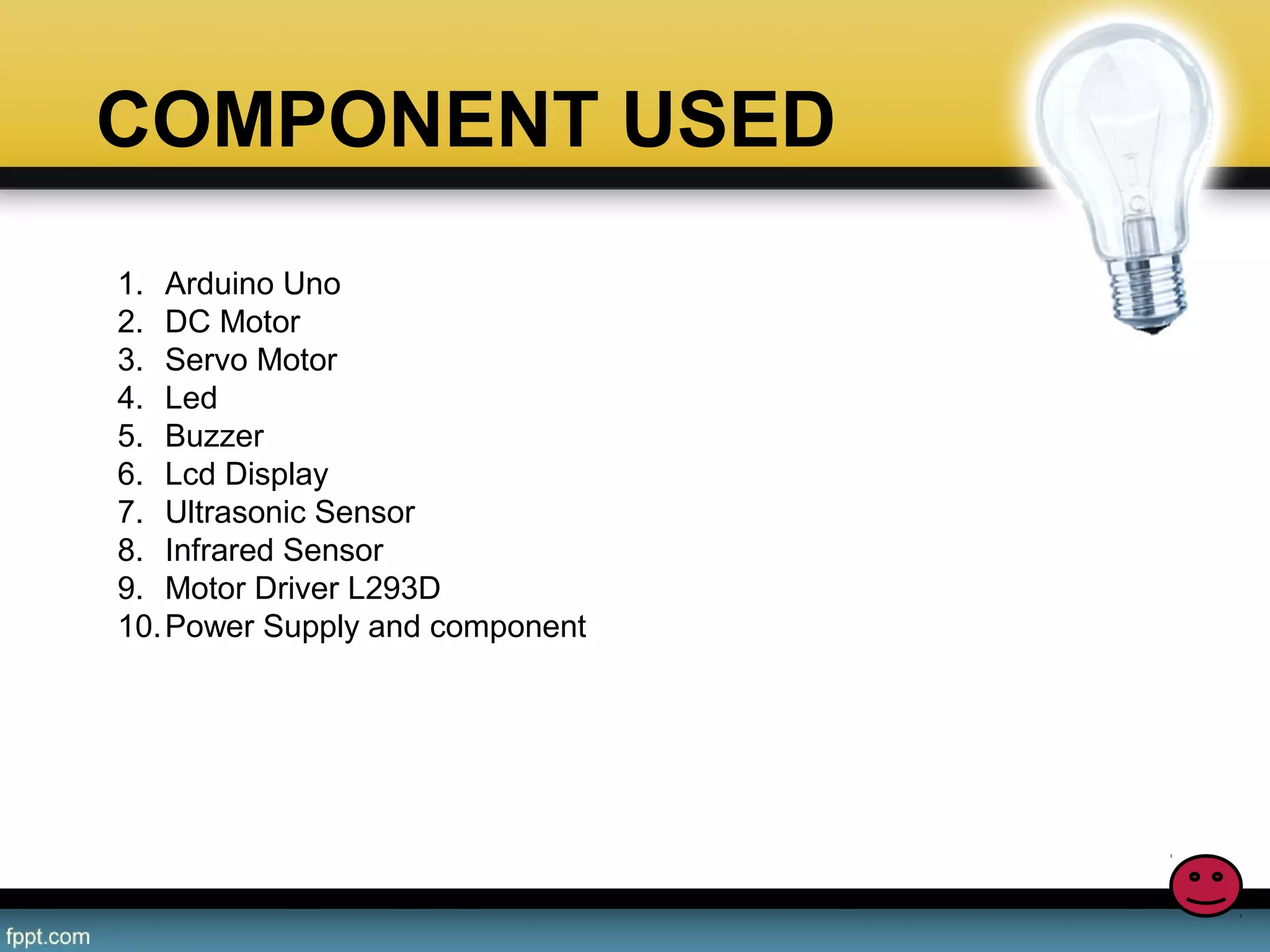 COMPONENT USED
DC MOTOR
ULTRA SONIC SENSOR
IR SENSOR
LCD DISPLAY
ARDUINO MICROCONTROLLER
RELAY
WIRE
BUZZER
LED
1. Arduino Uno
2. DC Motor
3. Servo Motor
4. Led
5. Buzzer
6. Lcd Display
7. Ultrasonic Sensor
8. Infrared Sensor
9. Motor Driver L293D
10.Power Supply and component
 