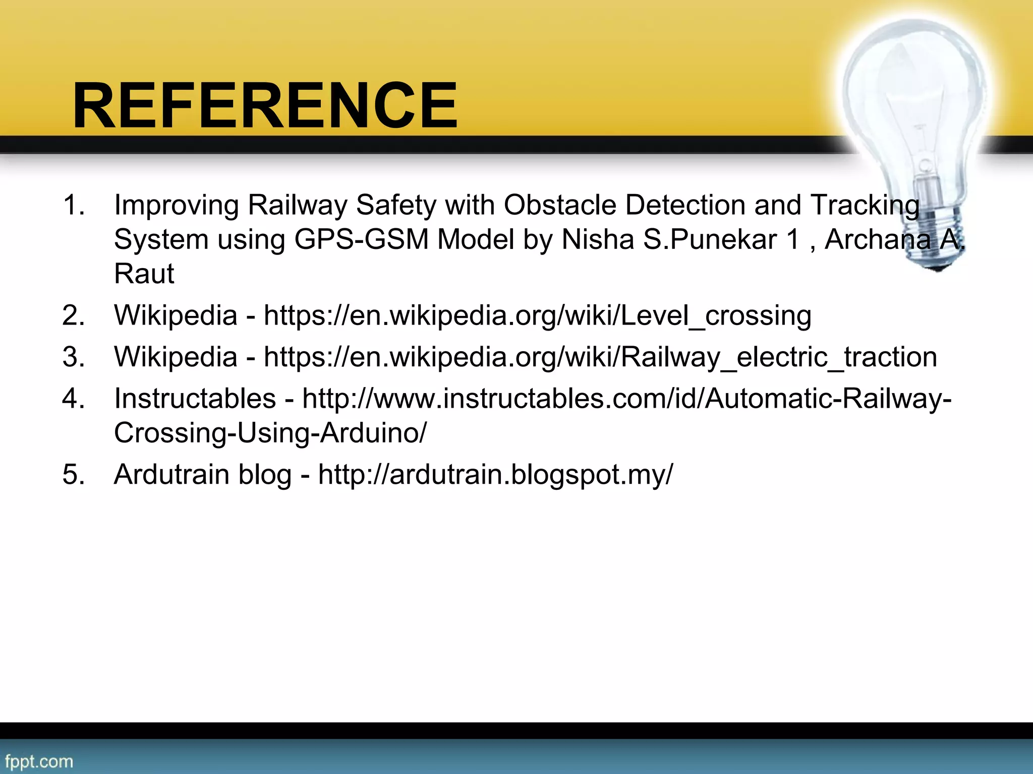 REFERENCE
1. Improving Railway Safety with Obstacle Detection and Tracking 
System using GPS-GSM Model by Nisha S.Punekar 1 , Archana A. 
Raut
2. Wikipedia - https://en.wikipedia.org/wiki/Level_crossing
3. Wikipedia - https://en.wikipedia.org/wiki/Railway_electric_traction
4. Instructables - http://www.instructables.com/id/Automatic-Railway-
Crossing-Using-Arduino/
5. Ardutrain blog - http://ardutrain.blogspot.my/
 