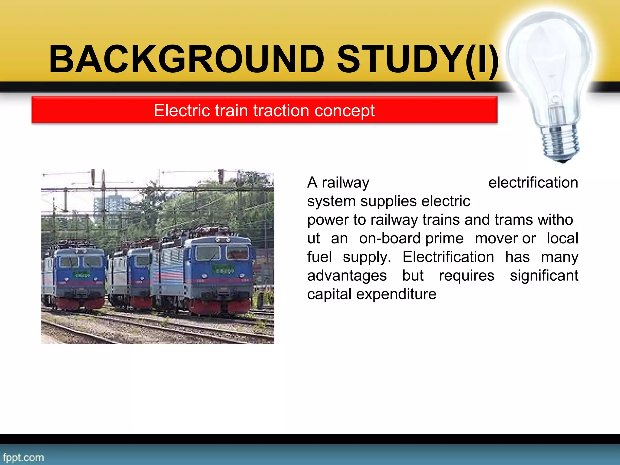 BACKGROUND STUDY(I)
A railway electrification
system supplies electric
power to railway trains and trams witho
ut an on-board prime mover or local
fuel supply. Electrification has many
advantages but requires significant
capital expenditure
•Different systems are used for urban
and intercity areas; some electric
locomotives can switch to different
supply voltages to allow flexibility in
operation.
Electric train traction concept
 