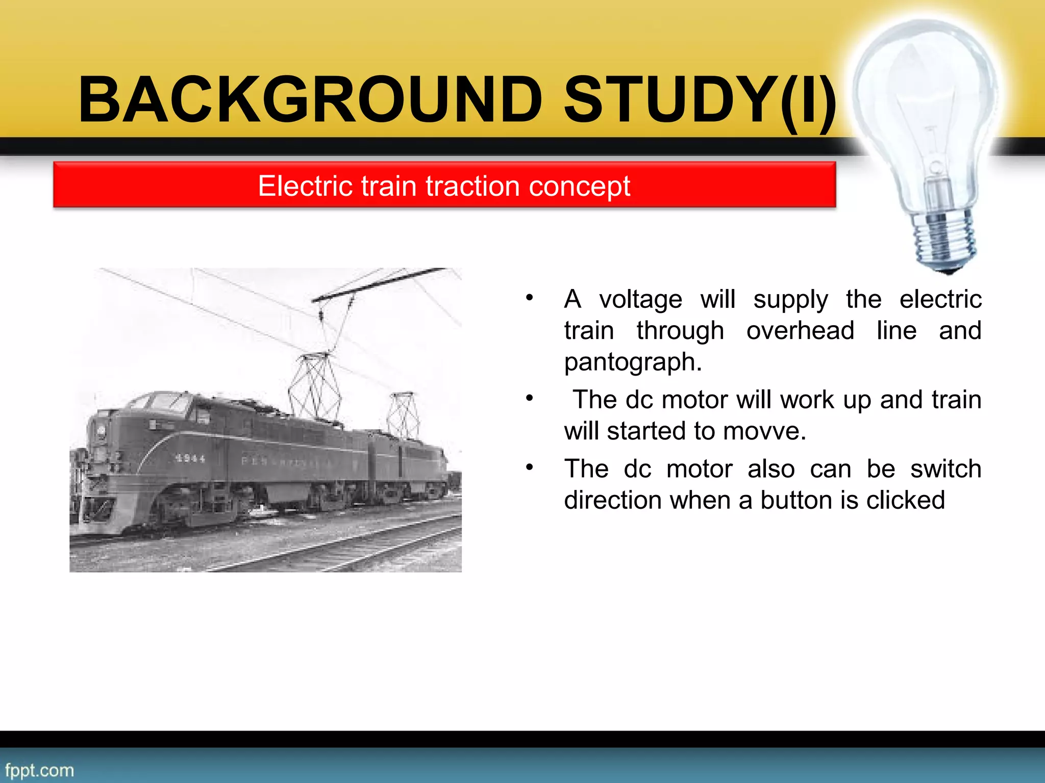 BACKGROUND STUDY(I)
• A voltage will supply the electric
train through overhead line and
pantograph.
• The dc motor will work up and train
will started to movve.
• The dc motor also can be switch
direction when a button is clicked
Electric train traction concept
 