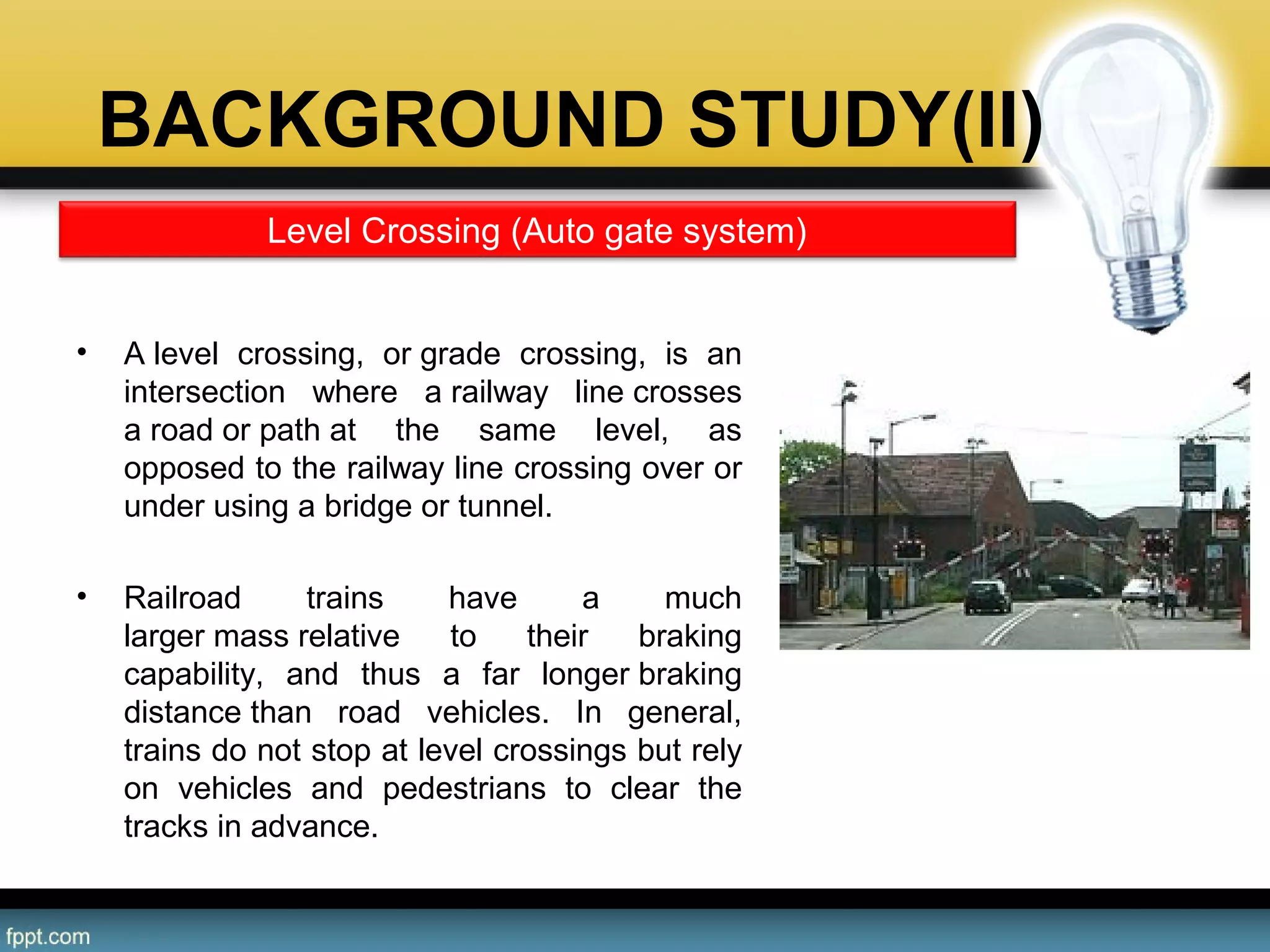BACKGROUND STUDY(II)
• A level  crossing,  or grade  crossing,  is  an 
intersection  where  a railway  line crosses 
a road or path at  the  same  level,  as 
opposed to the railway line crossing over or 
under using a bridge or tunnel.
• Railroad  trains  have  a  much 
larger mass relative  to  their  braking 
capability,  and  thus  a  far  longer braking 
distance than  road  vehicles.  In  general, 
trains do not stop at level crossings but rely 
on  vehicles  and  pedestrians  to  clear  the 
tracks in advance.
Level Crossing (Auto gate system)
 