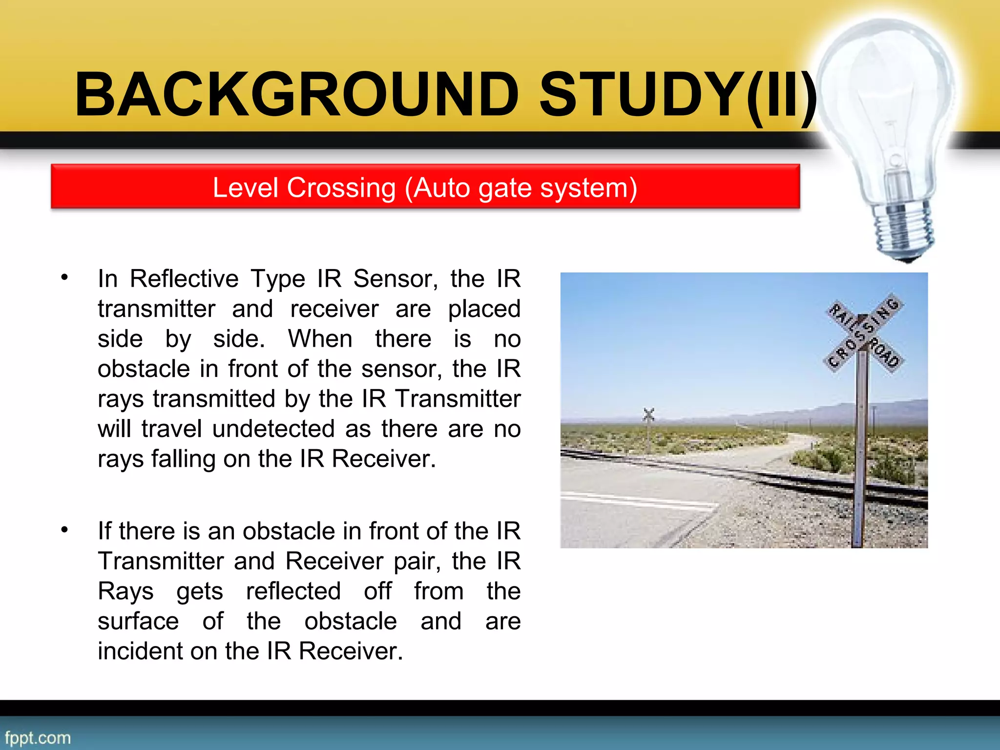 BACKGROUND STUDY(II)
• In  Reflective  Type  IR  Sensor,  the  IR 
transmitter  and  receiver  are  placed 
side  by  side.  When  there  is  no 
obstacle in front of the sensor, the IR 
rays transmitted by the IR Transmitter 
will travel undetected as there are no 
rays falling on the IR Receiver.
• If there is an obstacle in front of the IR 
Transmitter and Receiver pair, the IR 
Rays  gets  reflected  off  from  the 
surface  of  the  obstacle  and  are 
incident on the IR Receiver.
Level Crossing (Auto gate system)
 
