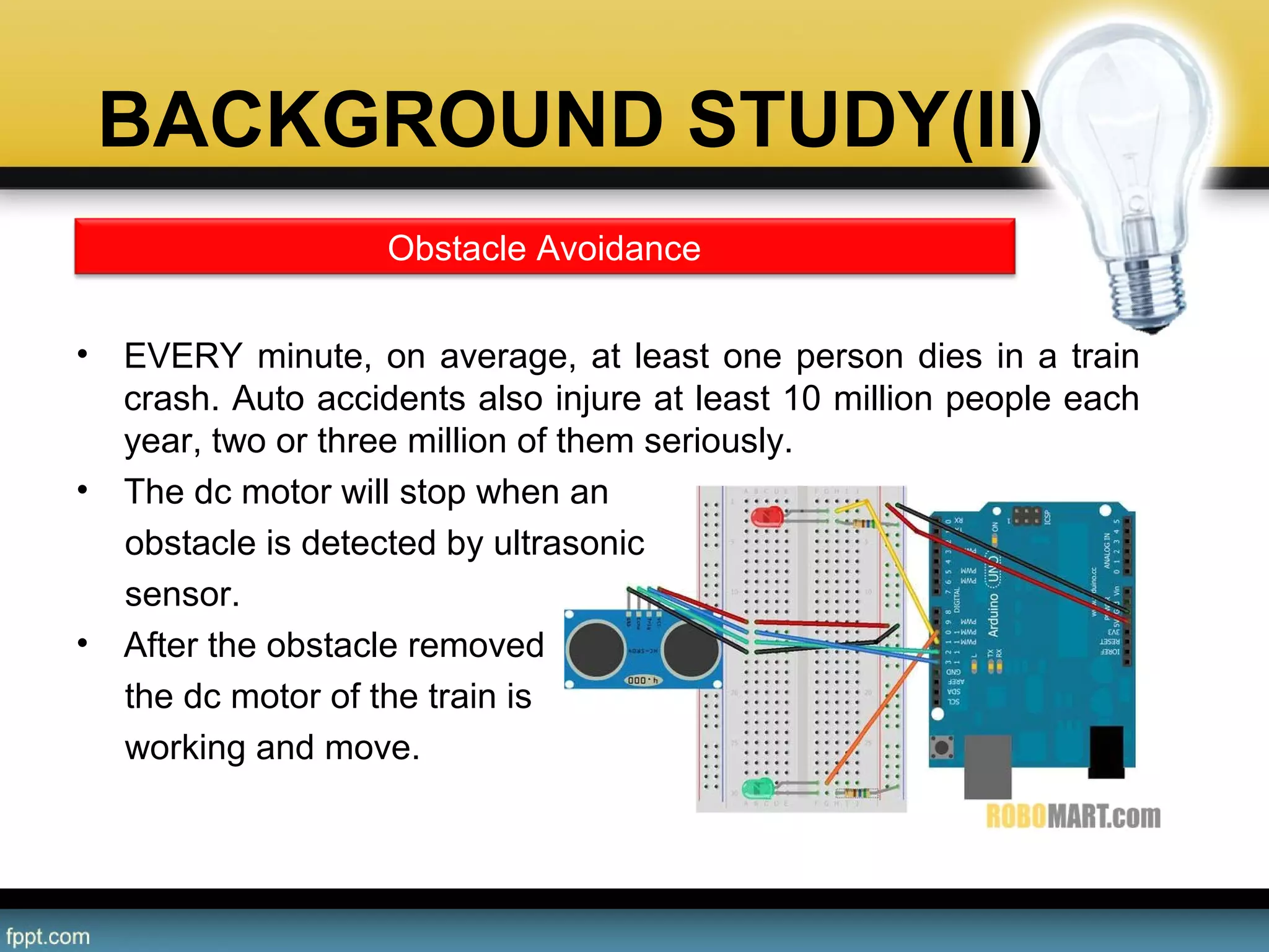 BACKGROUND STUDY(II)
• EVERY minute, on average, at least one person dies in a train 
crash. Auto accidents also injure at least 10 million people each 
year, two or three million of them seriously. 
• The dc motor will stop when an
     obstacle is detected by ultrasonic
     sensor.
• After the obstacle removed
     the dc motor of the train is
     working and move.
Obstacle Avoidance
 