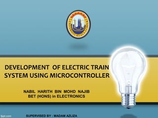 DEVELOPMENT OF ELECTRIC TRAIN
SYSTEM USING MICROCONTROLLER
NABIL HARITH BIN MOHD NAJIB
BET (HONS) in ELECTRONICS
SUPERVISED BY : MADAM AZLIZA
 