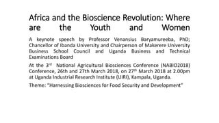 Africa and the Bioscience Revolution: Where
are the Youth and Women
A keynote speech by Professor Venansius Baryamureeba, PhD;
Chancellor of Ibanda University and Chairperson of Makerere University
Business School Council and Uganda Business and Technical
Examinations Board
At the 3rd National Agricultural Biosciences Conference (NABIO2018)
Conference, 26th and 27th March 2018, on 27th March 2018 at 2.00pm
at Uganda Industrial Research Institute (UIRI), Kampala, Uganda.
Theme: “Harnessing Biosciences for Food Security and Development”
 