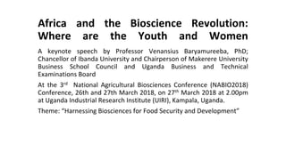 Africa and the Bioscience Revolution:
Where are the Youth and Women
A keynote speech by Professor Venansius Baryamureeba, PhD;
Chancellor of Ibanda University and Chairperson of Makerere University
Business School Council and Uganda Business and Technical
Examinations Board
At the 3rd National Agricultural Biosciences Conference (NABIO2018)
Conference, 26th and 27th March 2018, on 27th March 2018 at 2.00pm
at Uganda Industrial Research Institute (UIRI), Kampala, Uganda.
Theme: “Harnessing Biosciences for Food Security and Development”
 