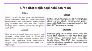 Sifat sifat wajib bagi nabi dan rasul
12
Siddiq
Sifat ini berarti jujur atau benar, artinya nabi dan
Rasul dijaga oleh Allah SWT kejujurannya dan
kebenarannya. Jadi tidak pernah ingkar apapun
yang dikatakan oleh Nabi dan Rasul kepada
umatnya karena mereka adalah laki-laki pilihan
Allah SWT.
Amanah
Sifat ini artinya dapat dipercaya, seperti yang
dikatakan diatas bahwa Nabi dan Rasul tidak
pernah ingkar maupun berdusta. Nabi dan Rasul
selalu bisa dipercaya untuk melaksanakan
apapun yang diperintahkan oleh Allah SWT
kepadanya.
Tabligh
Sifat ini artinya meyampaikan, jadi memang tugas
utama mereka adalah menyampaikan pesan-
pesan Allah SWT atau menyampaikan wahyu dari
Allah SWT kepada umat mereka.
Fathonah
Sifat wajib yang satu ini artinya cerdas, Nabi dan
Rasul diberi kecerdasan oleh Allah SWT agar
mereka mampu memerangi kaum yang tidak
berada dijalan Allah SWT dan mengajaknya
untuk berada dijalan yang benar, yakni jalan yang
di ridhoi oleh Allah SWT.
 