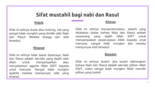 Kidzib
Sifat ini artinya dusta atau bohong, hal yang
sangat tidak mungkin yang dimiliki oleh Nabi
dan Rasul. Mereka terjaga dari sifat
tersebut.
Khianat
Sifat ini artinya tidak dapat dipercaya, Nabi
dan Rasul adalah laki-laki yang dipilih oleh
Allah untuk menyampaikan atau
menyebarkan agama Allah SWT kepada
umat manusia. Sangat tidak mungkin
apabila mereka mempunyai sifat yang
khianat.
Sifat mustahil bagi nabi dan Rasul
13
Kitman
Sifat ini artinya menyembunyikan, seperti yang
dikatakan diatas bahwa Nabi dan Rasul adalah
seseorang yang dipilih Allah SWT untuk
menyampaikan pesan-pesan Allah kepada umat
manusia, sangat tidak mungkin jika mereka
mempunyai sifat tersebut.
Baladah
Sifat ini artinya bodoh, jika sudah diterangkan
bahwa Nabi dan Rasul adalah laki-laki pilihan Allah
SWT, maka sangat tidak mungkin Allah memilih
pilihan yang bodoh
 